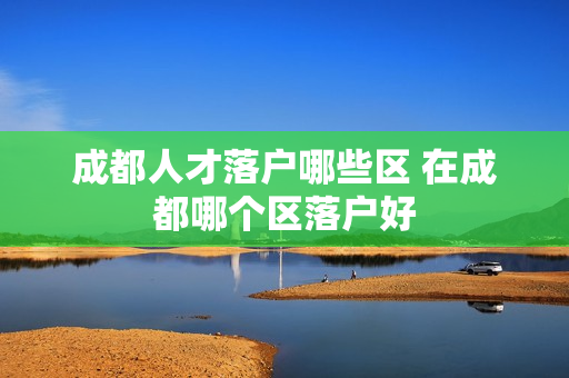 成都人才落户哪些区 在成都哪个区落户好