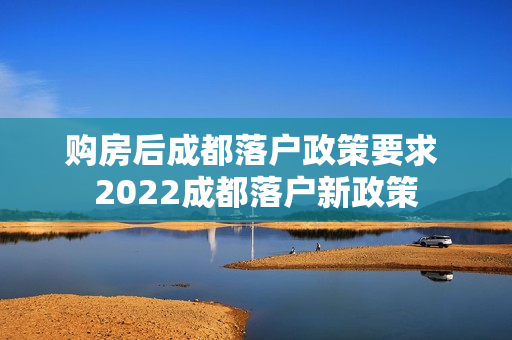 购房后成都落户政策要求 2022成都落户新政策