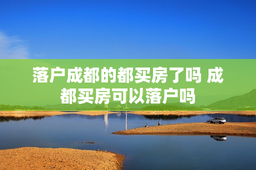 落户成都的都买房了吗 成都买房可以落户吗