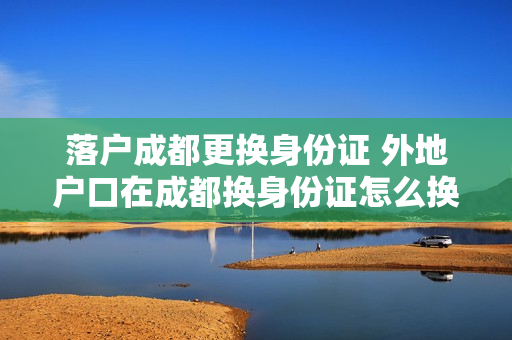 落户成都更换身份证 外地户口在成都换身份证怎么换