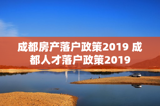 成都房产落户政策2019 成都人才落户政策2019