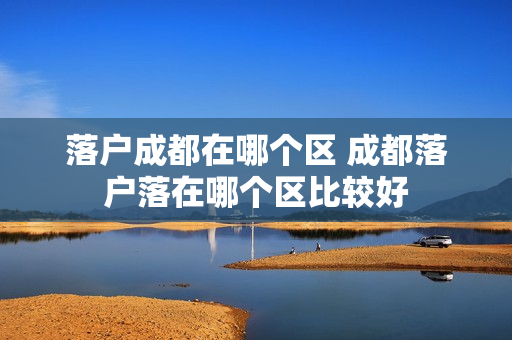 落户成都在哪个区 成都落户落在哪个区比较好