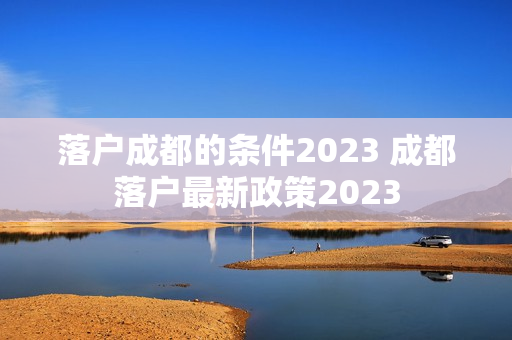 落户成都的条件2023 成都落户最新政策2023