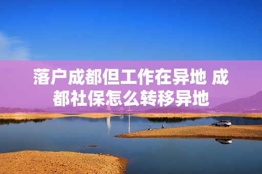 落户成都但工作在异地 成都社保怎么转移异地