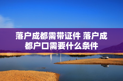 落户成都需带证件 落户成都户口需要什么条件