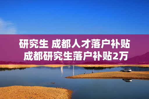 研究生 成都人才落户补贴 成都研究生落户补贴2万