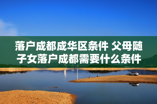 落户成都成华区条件 父母随子女落户成都需要什么条件
