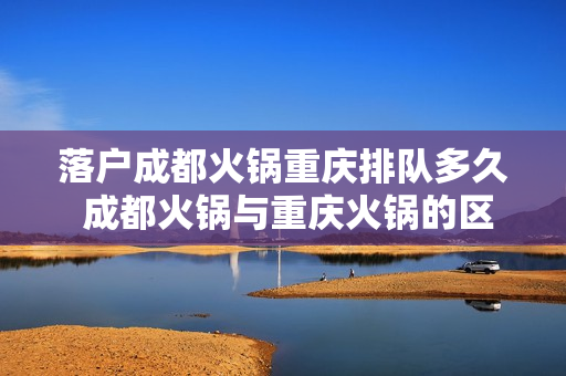 落户成都火锅重庆排队多久 成都火锅与重庆火锅的区别有哪些
