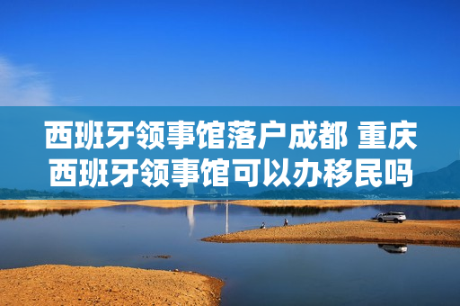 西班牙领事馆落户成都 重庆西班牙领事馆可以办移民吗