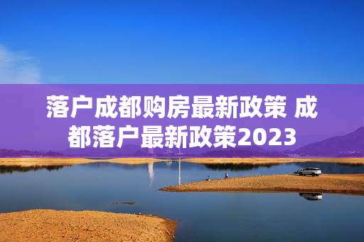 落户成都购房最新政策 成都落户最新政策2023