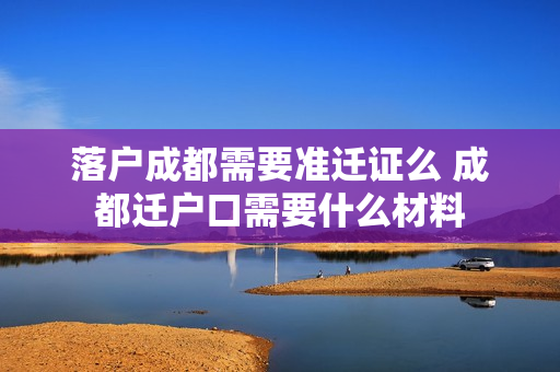 落户成都需要准迁证么 成都迁户口需要什么材料