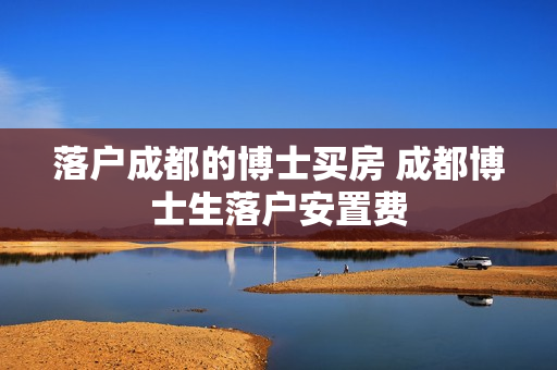 落户成都的博士买房 成都博士生落户安置费