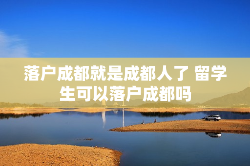 落户成都就是成都人了 留学生可以落户成都吗