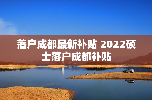 落户成都最新补贴 2022硕士落户成都补贴