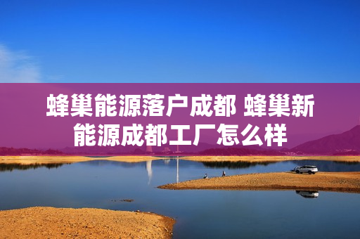 蜂巢能源落户成都 蜂巢新能源成都工厂怎么样