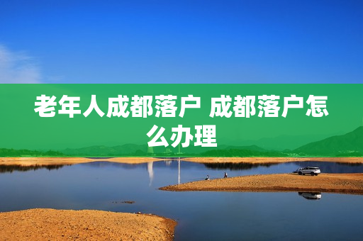 老年人成都落户 成都落户怎么办理