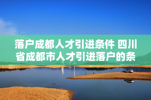 落户成都人才引进条件 四川省成都市人才引进落户的条件是什么