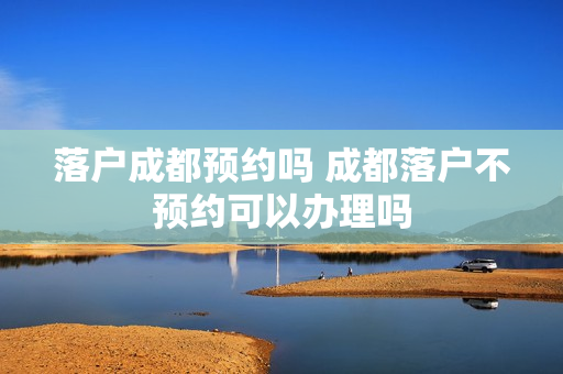 落户成都预约吗 成都落户不预约可以办理吗