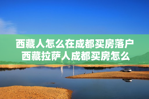 西藏人怎么在成都买房落户 西藏拉萨人成都买房怎么过户