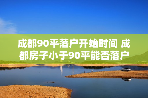 成都90平落户开始时间 成都房子小于90平能否落户