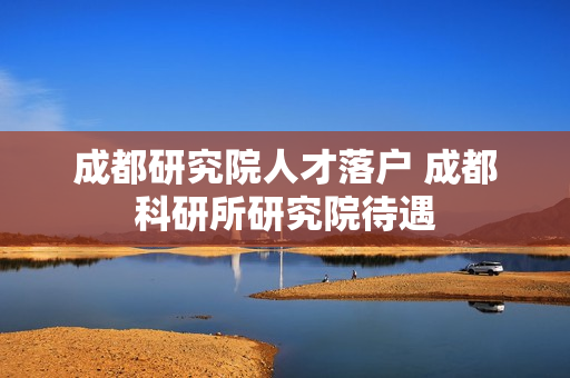 成都研究院人才落户 成都科研所研究院待遇