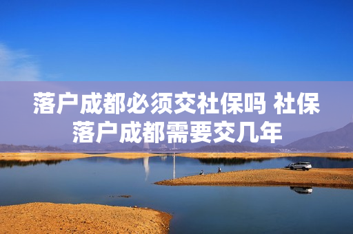 落户成都必须交社保吗 社保落户成都需要交几年