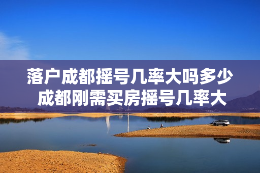 落户成都摇号几率大吗多少 成都刚需买房摇号几率大吗
