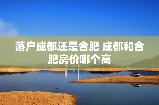 落户成都还是合肥 成都和合肥房价哪个高