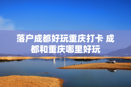 落户成都好玩重庆打卡 成都和重庆哪里好玩