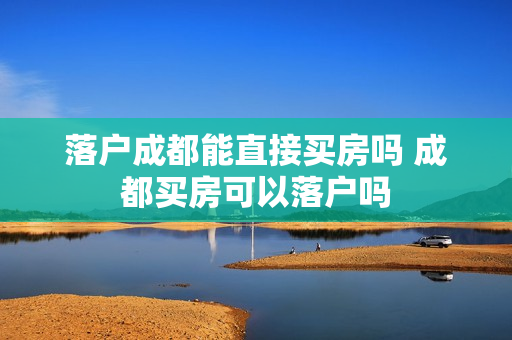 落户成都能直接买房吗 成都买房可以落户吗