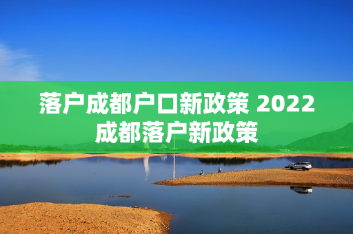 落户成都户口新政策 2022成都落户新政策