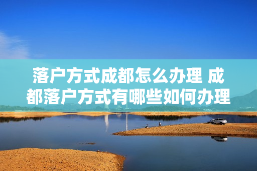 落户方式成都怎么办理 成都落户方式有哪些如何办理落户