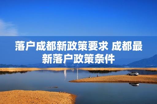 落户成都新政策要求 成都最新落户政策条件