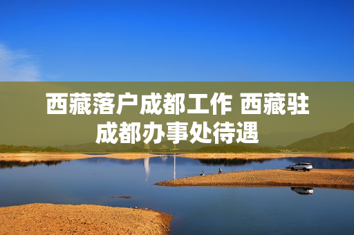 西藏落户成都工作 西藏驻成都办事处待遇