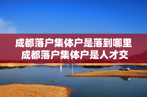 成都落户集体户是落到哪里 成都落户集体户是人才交流中心吗