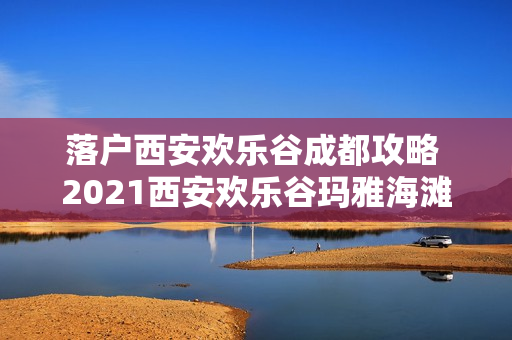 落户西安欢乐谷成都攻略 2021西安欢乐谷玛雅海滩游玩攻略