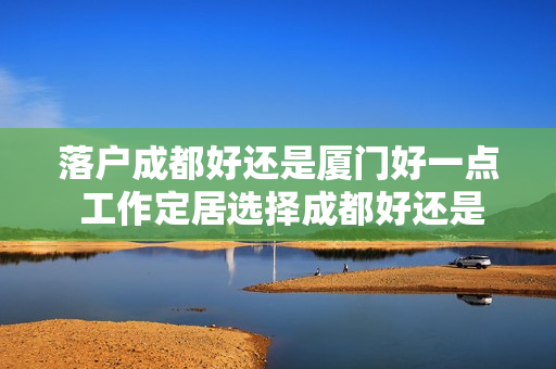 落户成都好还是厦门好一点 工作定居选择成都好还是厦门好
