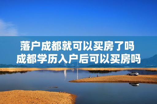 落户成都就可以买房了吗 成都学历入户后可以买房吗