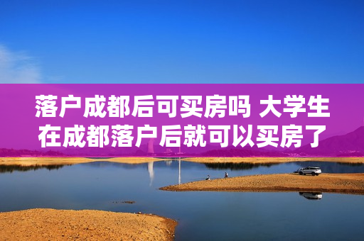 落户成都后可买房吗 大学生在成都落户后就可以买房了吗