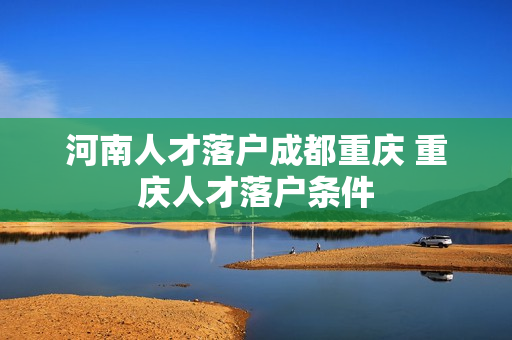 河南人才落户成都重庆 重庆人才落户条件