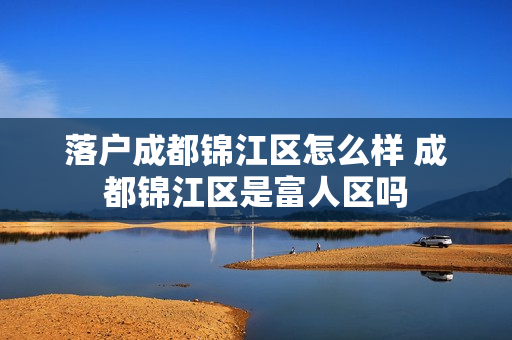 落户成都锦江区怎么样 成都锦江区是富人区吗