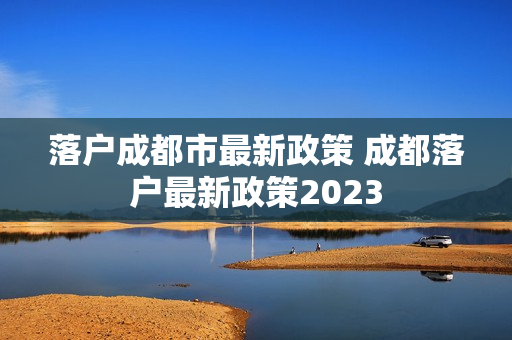 落户成都市最新政策 成都落户最新政策2023