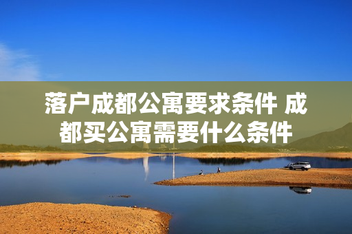 落户成都公寓要求条件 成都买公寓需要什么条件
