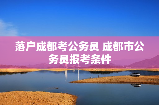 落户成都考公务员 成都市公务员报考条件