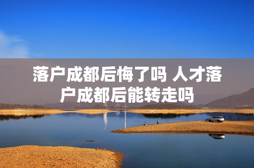 落户成都后悔了吗 人才落户成都后能转走吗