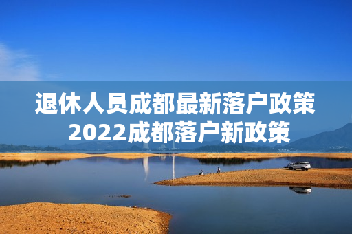 退休人员成都最新落户政策 2022成都落户新政策