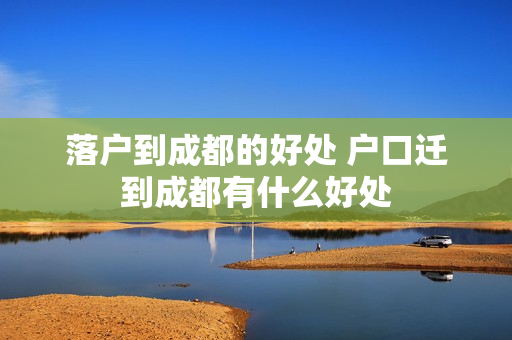 落户到成都的好处 户口迁到成都有什么好处