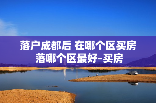 落户成都后 在哪个区买房 落哪个区最好–买房
