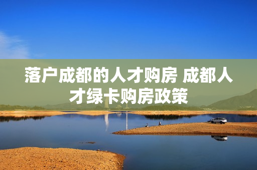 落户成都的人才购房 成都人才绿卡购房政策