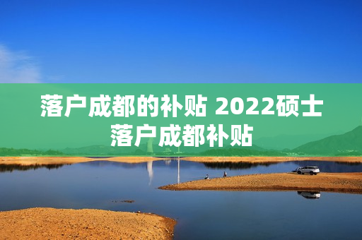 落户成都的补贴 2022硕士落户成都补贴